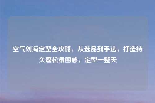 空气刘海定型全攻略，从选品到手法，打造持久蓬松氛围感，定型一整天