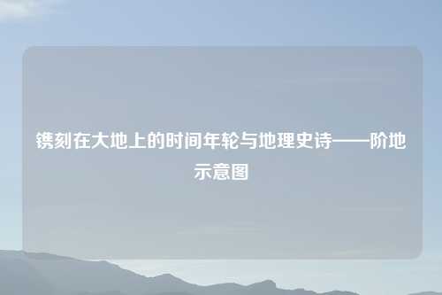 镌刻在大地上的时间年轮与地理史诗——阶地示意图