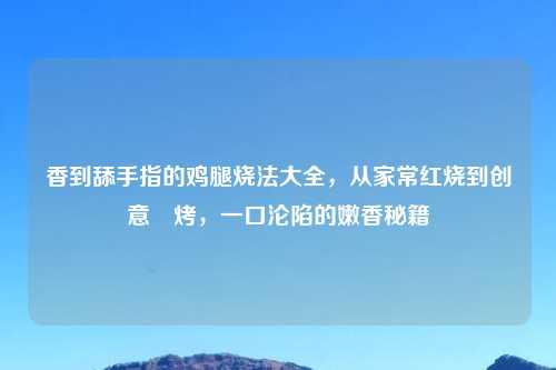 香到舔手指的鸡腿烧法大全，从家常红烧到创意焗烤，一口沦陷的嫩香秘籍