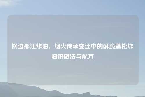 锅边那汪炸油，烟火传承变迁中的酥脆蓬松炸油饼做法与配方