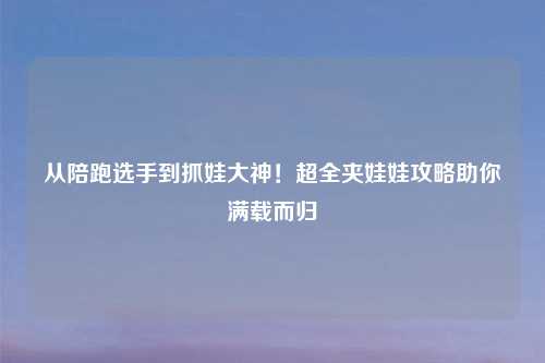 从陪跑选手到抓娃大神！超全夹娃娃攻略助你满载而归
