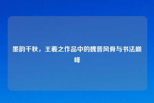 墨韵千秋，王羲之作品中的魏晋风骨与书法巅峰