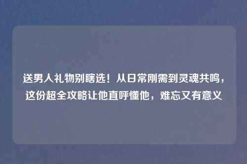 送男人礼物别瞎选！从日常刚需到灵魂共鸣，这份超全攻略让他直呼懂他，难忘又有意义