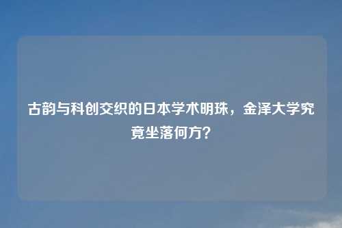 古韵与科创交织的日本学术明珠，金泽大学究竟坐落何方？