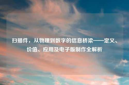 扫描件，从物理到数字的信息桥梁——定义、价值、应用及电子版     全解析