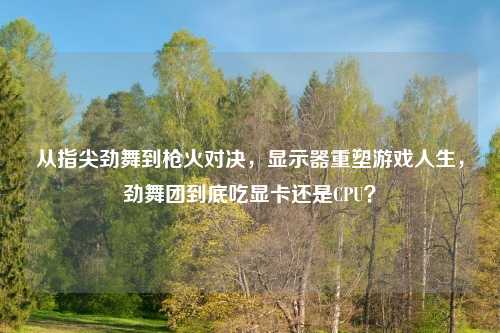 从指尖劲舞到枪火对决，显示器重塑游戏人生，劲舞团到底吃显卡还是CPU？