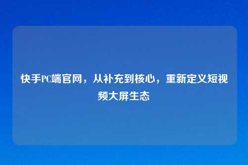 快手PC端官网，从补充到核心，重新定义短视频大屏生态
