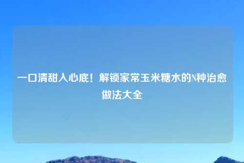 一口清甜入心底！解锁家常玉米糖水的N种治愈做法大全