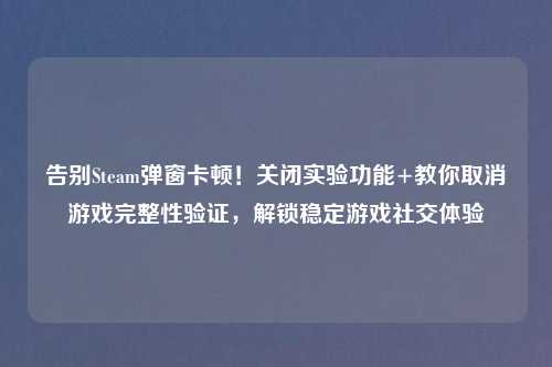 告别Steam弹窗卡顿！关闭实验功能+教你取消游戏完整性验证，解锁稳定游戏社交体验