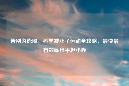 告别游泳圈，科学减肚子运动全攻略，最快最有效练出平坦小腹