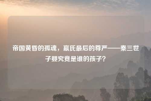 帝国黄昏的孤魂，嬴氏最后的尊严——秦三世子婴究竟是谁的孩子？