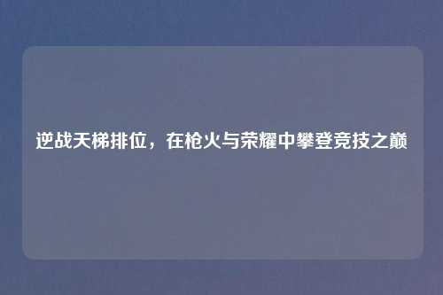 逆战天梯排位，在枪火与荣耀中攀登竞技之巅