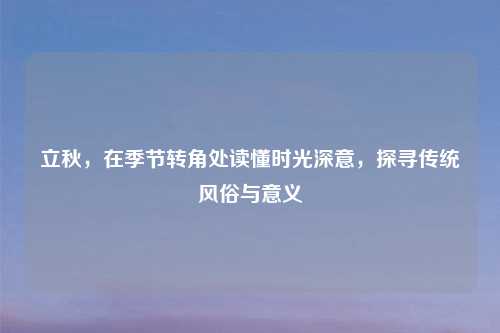 立秋，在季节转角处读懂时光深意，探寻传统风俗与意义