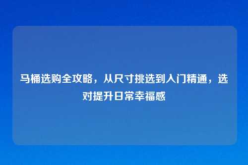 马桶选购全攻略，从尺寸挑选到入门精通，选对提升日常幸福感