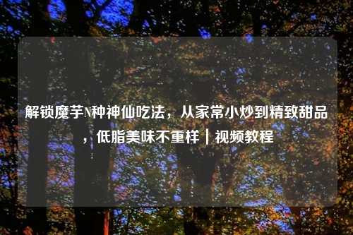 解锁魔芋N种神仙吃法，从家常小炒到精致甜品，低脂美味不重样｜视频教程