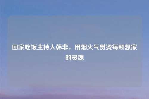 回家吃饭主持人韩非，用烟火气熨烫每颗想家的灵魂