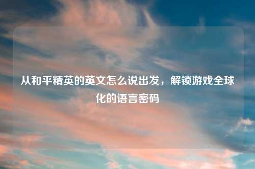 从和平精英的英文怎么说出发，解锁游戏全球化的语言密码