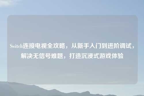 Switch连接电视全攻略，从新手入门到进阶调试，解决无信号难题，打造沉浸式游戏体验