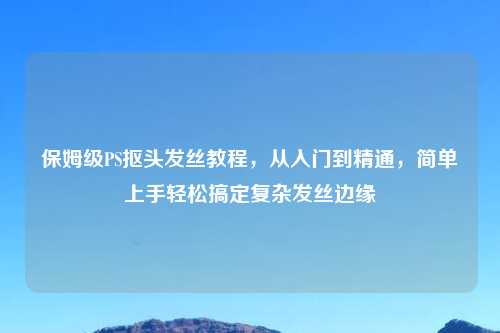 保姆级PS抠头发丝教程，从入门到精通，简单上手轻松搞定复杂发丝边缘