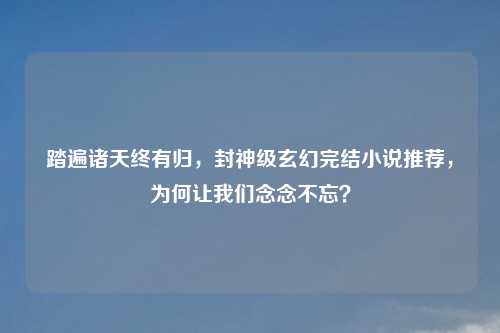 踏遍诸天终有归，封神级玄幻完结小说推荐，为何让我们念念不忘？