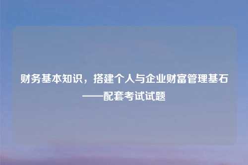 财务基本知识，搭建个人与企业财富管理基石——配套考试试题