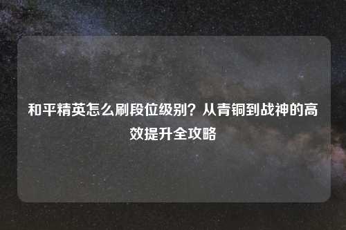 和平精英怎么刷段位级别？从青铜到战神的高效提升全攻略