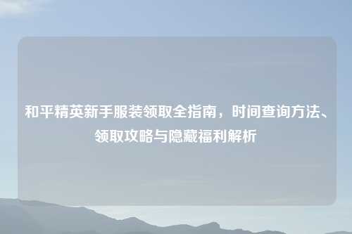 和平精英新手服装领取全指南，时间查询     、领取攻略与隐藏福利解析