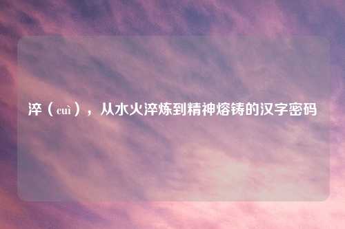 淬（cuì），从水火淬炼到精神熔铸的汉字密码