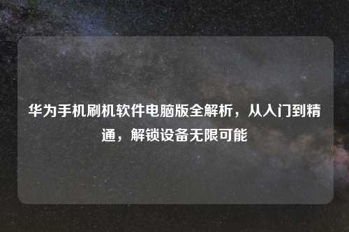 华为手机刷机软件电脑版全解析，从入门到精通，解锁设备无限可能