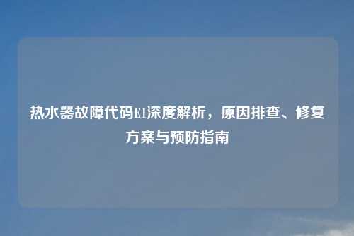 热水器故障代码E1深度解析，原因排查、修复方案与预防指南