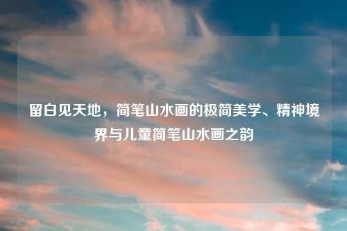 留白见天地，简笔山水画的极简美学、精神境界与儿童简笔山水画之韵