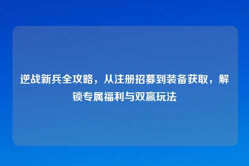 逆战新兵全攻略，从注册招募到装备获取，解锁专属福利与双赢玩法