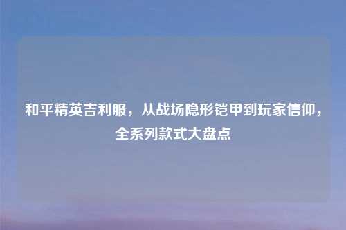 和平精英吉利服，从战场隐形铠甲到玩家信仰，全系列款式大盘点