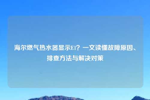 海尔燃气热水器显示E1？一文读懂故障原因、排查     与解决对策