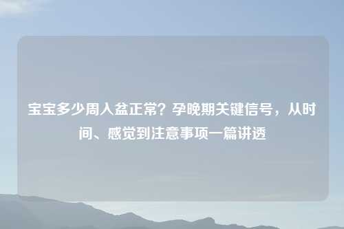 宝宝多少周入盆正常？孕晚期关键信号，从时间、感觉到注意事项一篇讲透