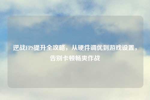 逆战FPS提升全攻略，从硬件调优到游戏设置，告别卡顿畅爽作战