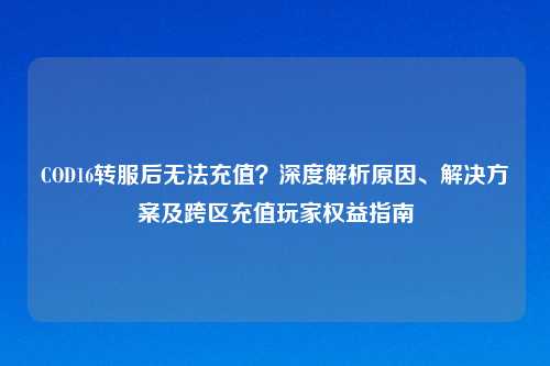 COD16转服后无法充值？深度解析原因、解决方案及跨区充值玩家权益指南