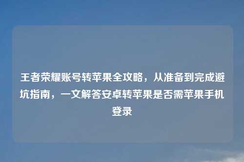 王者荣耀账号转苹果全攻略，从准备到完成避坑指南，一文解答安卓转苹果是否需苹果手机登录