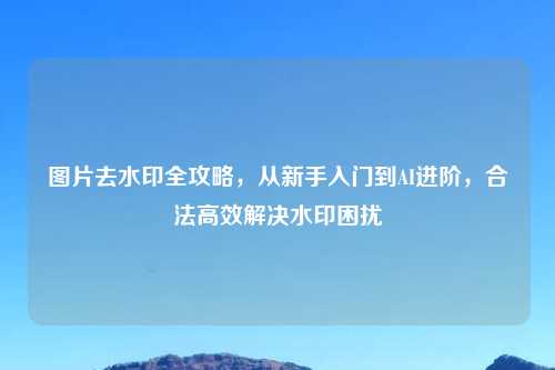 图片去水印全攻略，从新手入门到AI进阶，合法高效解决水印困扰