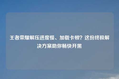 王者荣耀解压进度慢、加载卡顿？这份终极解决方案助你畅快开黑