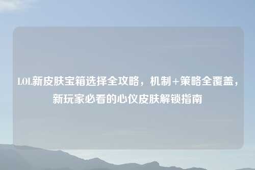 LOL新皮肤宝箱选择全攻略，机制+策略全覆盖，新玩家必看的心仪皮肤解锁指南