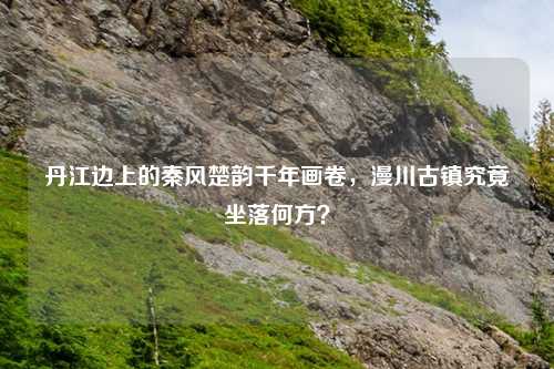 丹江边上的秦风楚韵千年画卷，漫川古镇究竟坐落何方？