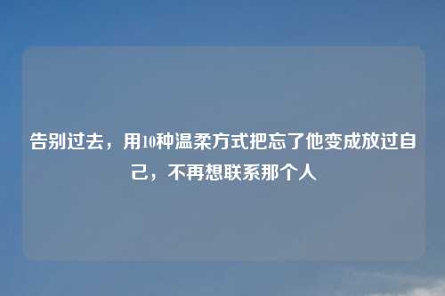 告别过去，用10种温柔方式把忘了他变成放过自己，不再想联系那个人