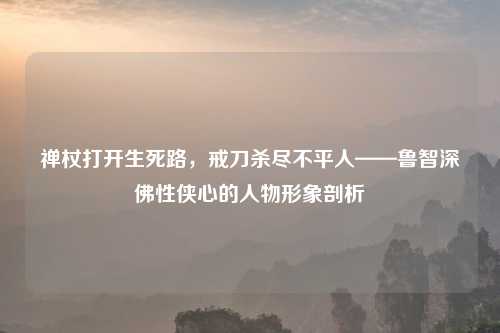 禅杖打开生死路，戒刀杀尽不平人——鲁智深佛性侠心的人物形象剖析