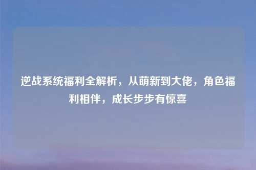 逆战系统福利全解析，从萌新到大佬，角色福利相伴，成长步步有惊喜