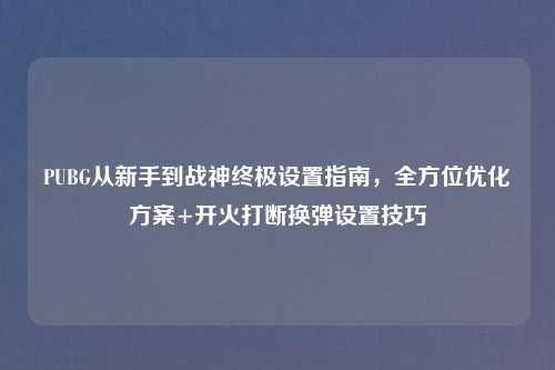 PUBG从新手到战神终极设置指南,全方位优化方案+开火打断换弹设置技巧
