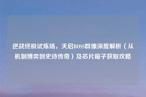 逆战终极试炼场，天启BOSS群像深度解析（从机制博弈到史诗传奇）及芯片箱子获取攻略