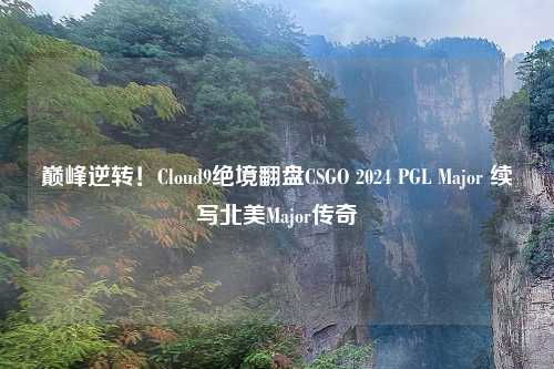 巅峰逆转！Cloud9绝境翻盘CSGO 2024 PGL Major 续写北美Major传奇