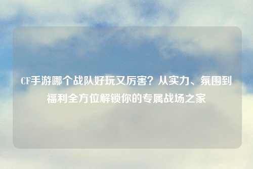 CF手游哪个战队好玩又厉害？从实力、氛围到福利全方位解锁你的专属战场之家