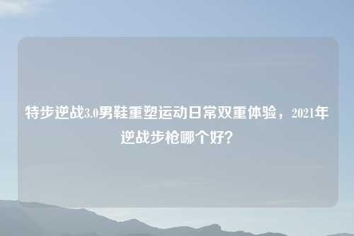 特步逆战3.0男鞋重塑运动日常双重体验，2021年逆战步枪哪个好？